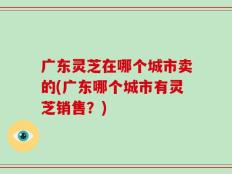 广东灵芝在哪个城市卖的(广东哪个城市有灵芝销售？)