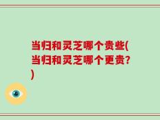 当归和灵芝哪个贵些(当归和灵芝哪个更贵？)
