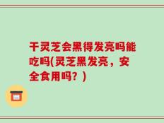 干灵芝会黑得发亮吗能吃吗(灵芝黑发亮，安全食用吗？)