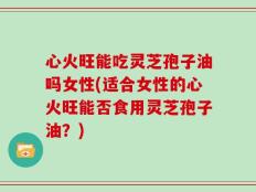 心火旺能吃灵芝孢子油吗女性(适合女性的心火旺能否食用灵芝孢子油？)