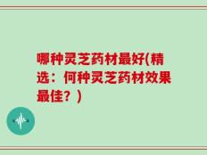 哪种灵芝药材最好(精选：何种灵芝药材效果最佳？)