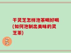 干灵芝怎样泡茶喝好喝(如何泡制出美味的灵芝茶)