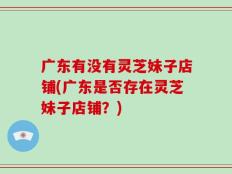 广东有没有灵芝妹子店铺(广东是否存在灵芝妹子店铺？)