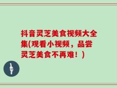 抖音灵芝美食视频大全集(观看小视频，品尝灵芝美食不再难！)