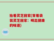 抬着灵芝回家(背着袋装灵芝回家：喝出健康的味道)
