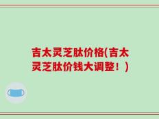 吉太灵芝肽价格(吉太灵芝肽价钱大调整！)