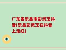 广东省乐昌市彭灵芝抖音(乐昌彭灵芝在抖音上走红)