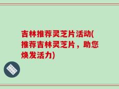 吉林推荐灵芝片活动(推荐吉林灵芝片，助您焕发活力)