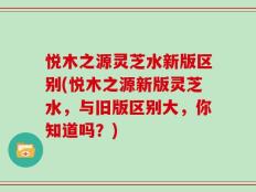 悦木之源灵芝水新版区别(悦木之源新版灵芝水，与旧版区别大，你知道吗？)