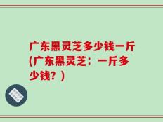 广东黑灵芝多少钱一斤(广东黑灵芝：一斤多少钱？)