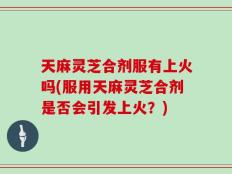 天麻灵芝合剂服有上火吗(服用天麻灵芝合剂是否会引发上火？)