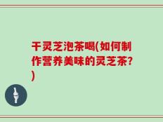 干灵芝泡茶喝(如何制作营养美味的灵芝茶？)