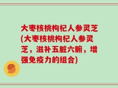 大枣核桃枸杞人参灵芝(大枣核桃枸杞人参灵芝，滋补五脏六腑，增强免疫力的组合)