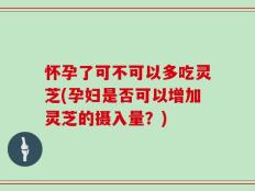 怀孕了可不可以多吃灵芝(孕妇是否可以增加灵芝的摄入量？)