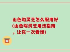 山色峪灵芝怎么服用好(山色峪灵芝用法指南，让你一次看懂)
