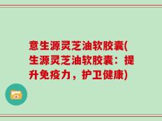 意生源灵芝油软胶囊(生源灵芝油软胶囊：提升免疫力，护卫健康)
