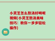 小灵芝怎么熬汤好喝呢视频(小灵芝熬汤美味技巧：教你一步步轻松操作)