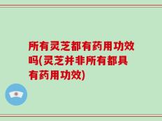 所有灵芝都有药用功效吗(灵芝并非所有都具有药用功效)