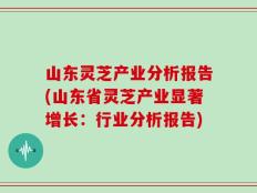 山东灵芝产业分析报告(山东省灵芝产业显著增长：行业分析报告)