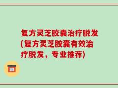 复方灵芝胶囊治疗脱发(复方灵芝胶囊有效治疗脱发，专业推荐)