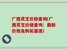广西灵芝价格查询(广西灵芝价格查询：最新价格及购买渠道)