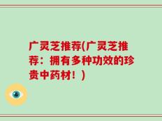 广灵芝推荐(广灵芝推荐：拥有多种功效的珍贵中药材！)