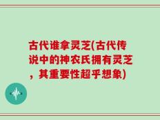 古代谁拿灵芝(古代传说中的神农氏拥有灵芝，其重要性超乎想象)