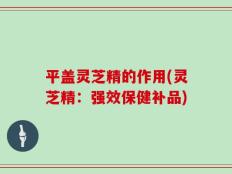 平盖灵芝精的作用(灵芝精：强效保健补品)