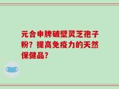 元合申牌破壁灵芝孢子粉？提高免疫力的天然保健品？