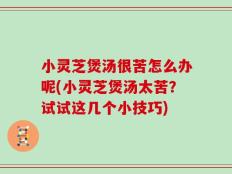 小灵芝煲汤很苦怎么办呢(小灵芝煲汤太苦？试试这几个小技巧)