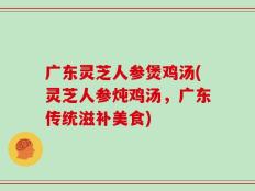广东灵芝人参煲鸡汤(灵芝人参炖鸡汤，广东传统滋补美食)