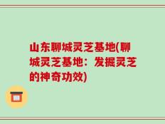 山东聊城灵芝基地(聊城灵芝基地：发掘灵芝的神奇功效)