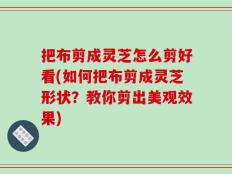 把布剪成灵芝怎么剪好看(如何把布剪成灵芝形状？教你剪出美观效果)