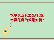 悦木灵芝乳怎么样(悦木灵芝乳的效果如何？)
