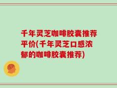 千年灵芝咖啡胶囊推荐平价(千年灵芝口感浓郁的咖啡胶囊推荐)