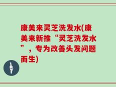 康美来灵芝洗发水(康美来新推“灵芝洗发水”，专为改善头发问题而生)