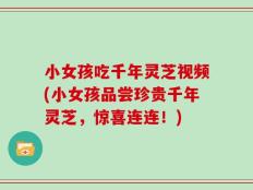 小女孩吃千年灵芝视频(小女孩品尝珍贵千年灵芝，惊喜连连！)