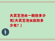 大灵芝泡水一般放多少克(大灵芝泡水应放多少克？)