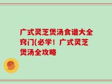 广式灵芝煲汤食谱大全窍门(必学！广式灵芝煲汤全攻略
