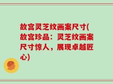 故宫灵芝纹画案尺寸(故宫珍品：灵芝纹画案尺寸惊人，展现卓越匠心)