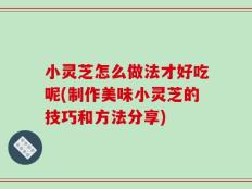 小灵芝怎么做法才好吃呢(制作美味小灵芝的技巧和方法分享)