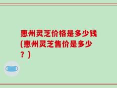 惠州灵芝价格是多少钱(惠州灵芝售价是多少？)