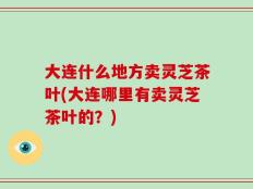 大连什么地方卖灵芝茶叶(大连哪里有卖灵芝茶叶的？)
