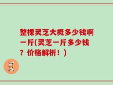 整棵灵芝大概多少钱啊一斤(灵芝一斤多少钱？价格解析！)