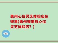 惠州心仪灵芝体验店在哪里(惠州哪里有心仪灵芝体验店？)