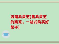 店铺卖灵芝(售卖灵芝的商家，一站式购买好帮手)