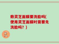 敷灵芝面膜要洗脸吗(使用灵芝面膜时需要先洗脸吗？)