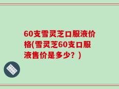 60支雪灵芝口服液价格(雪灵芝60支口服液售价是多少？)