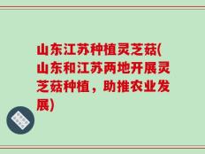 山东江苏种植灵芝菇(山东和江苏两地开展灵芝菇种植，助推农业发展)
