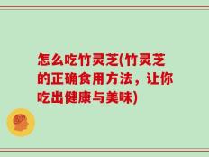 怎么吃竹灵芝(竹灵芝的正确食用方法，让你吃出健康与美味)